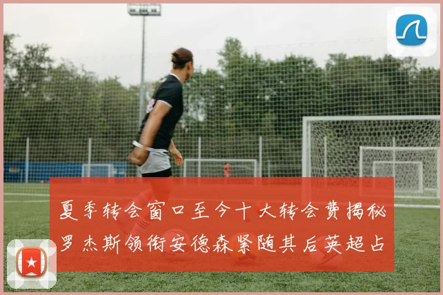 夏季转会窗口至今十大转会费揭秘罗杰斯领衔安德森紧随其后英超占据七席