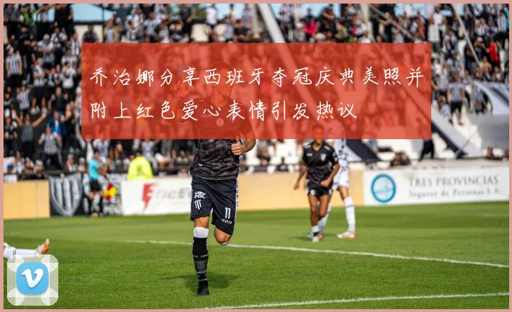 乔治娜分享西班牙夺冠庆典美照并附上红色爱心表情引发热议